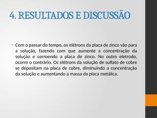 4.RESULTADOS E DISCUSSÃO
• Com o passar do tempo, os elétrons da placa de zinco vão para
a solução, fazendo com que aumente a concentração da
solução e corroendo a placa de zinco. No outro eletrodo,
ocorre o contrário. Os elétrons da solução de sulfato de cobre
se depositam na placa de cobre, diminuindo a concentração
da solução e aumentando a massa da placa metálica.
 