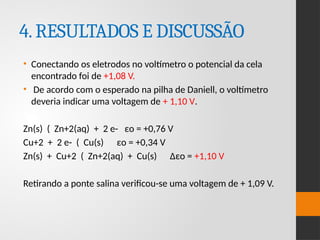 4.RESULTADOS E DISCUSSÃO
• Conectando os eletrodos no voltímetro o potencial da cela
encontrado foi de +1,08 V.
• De acordo com o esperado na pilha de Daniell, o voltímetro
deveria indicar uma voltagem de + 1,10 V.
Zn(s) ( Zn+2(aq) + 2 e- εo = +0,76 V
Cu+2 + 2 e- ( Cu(s) εo = +0,34 V
Zn(s) + Cu+2 ( Zn+2(aq) + Cu(s) Δεo = +1,10 V
Retirando a ponte salina verificou-se uma voltagem de + 1,09 V.
 