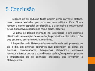 5.Conclusão
Reações de oxi-redução tanto podem gerar corrente elétrica,
como serem iniciadas por uma corrente elétrica. Esta última
recebe o nome especial de eletrólise, e a primeira é responsável
pelos dispositivos conhecidos como pilhas, baterias.
A pilha de Daniell montada no laboratório é um exemplo
clássico de uma reação de oxi-redução produzida entre o Zn e o Cu
que gera uma corrente elétrica contínua.
A importância da Eletroquímica se reside nela está presente no
dia a dia, em diversos aparelhos que dependem de pilhas ou
baterias: computadores, brinquedos eletrônicos, controles
remotos e tantos outros e suas diversas aplicações que comprovam
a importância de se conhecer processos que envolvam a
Eletroquímica.
 