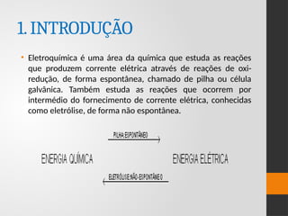 1.INTRODUÇÃO
• Eletroquímica é uma área da química que estuda as reações
que produzem corrente elétrica através de reações de oxi-
redução, de forma espontânea, chamado de pilha ou célula
galvânica. Também estuda as reações que ocorrem por
intermédio do fornecimento de corrente elétrica, conhecidas
como eletrólise, de forma não espontânea.
 