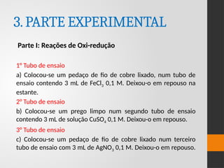 3.PARTE EXPERIMENTAL
Parte I: Reações de Oxi-redução
1° Tubo de ensaio
a) Colocou-se um pedaço de fio de cobre lixado, num tubo de
ensaio contendo 3 mL de FeCl3 0,1 M. Deixou-o em repouso na
estante.
2° Tubo de ensaio
b) Colocou-se um prego limpo num segundo tubo de ensaio
contendo 3 mL de solução CuSO4 0,1 M. Deixou-o em repouso.
3° Tubo de ensaio
c) Colocou-se um pedaço de fio de cobre lixado num terceiro
tubo de ensaio com 3 mL de AgNO3 0,1 M. Deixou-o em repouso.
 