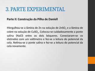 3.PARTE EXPERIMENTAL
Parte II: Construção da Pilha de Daniell
Mergulhou-se a lâmina de Zn na solução de ZnSO4 e a lâmina de
cobre na solução de CuSO4. Colocou-se cuidadosamente a ponte
salina (NaCl) entre os dois béqueres. Conectaram-se os
eletrodos com um voltímetro e fez-se a leitura do potencial da
cela. Retirou-se a ponte salina e fez-se a leitura do potencial da
cela novamente.
 