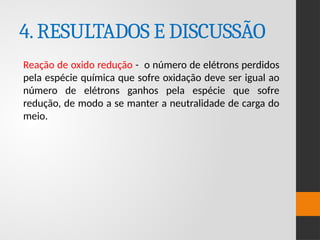 4.RESULTADOS E DISCUSSÃO
Reação de oxido redução - o número de elétrons perdidos
pela espécie química que sofre oxidação deve ser igual ao
número de elétrons ganhos pela espécie que sofre
redução, de modo a se manter a neutralidade de carga do
meio.
 