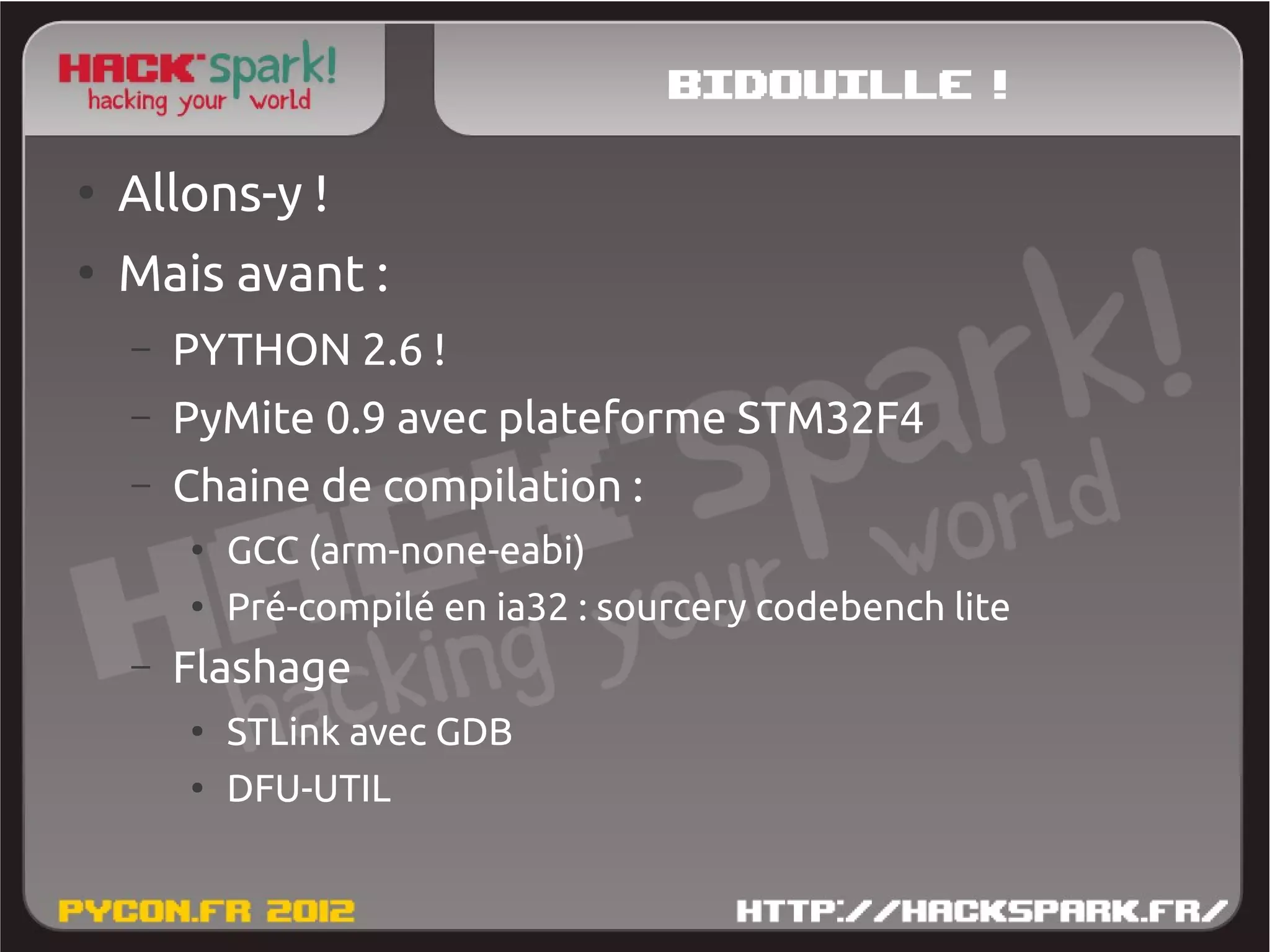 Bidouille !
●
    Allons-y !
●
    Mais avant :
    –   PYTHON 2.6 !
    –   PyMite 0.9 avec plateforme STM32F4
    –   Chaine de compilation :
        ●
            GCC (arm-none-eabi)
        ●
            Pré-compilé en ia32 : sourcery codebench lite
    –   Flashage
        ●
            STLink avec GDB
        ●
            DFU-UTIL
 