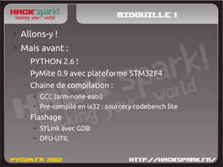 Bidouille !
●
    Allons-y !
●
    Mais avant :
    –   PYTHON 2.6 !
    –   PyMite 0.9 avec plateforme STM32F4
    –   Chaine de compilation :
        ●
            GCC (arm-none-eabi)
        ●
            Pré-compilé en ia32 : sourcery codebench lite
    –   Flashage
        ●
            STLink avec GDB
        ●
            DFU-UTIL
 