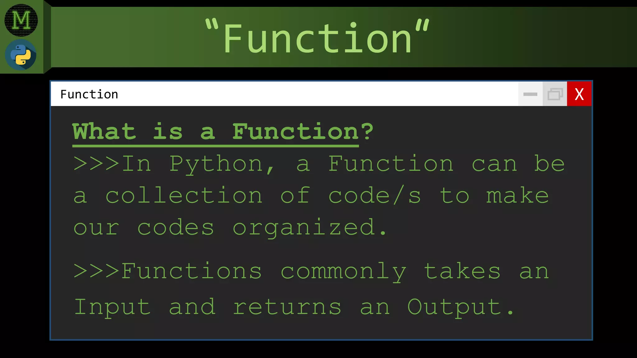 “Function”
XFunction
What is a Function?
>>>In Python, a Function can be
a collection of code/s to make
our codes organized.
>>>Functions commonly takes an
Input and returns an Output.
 