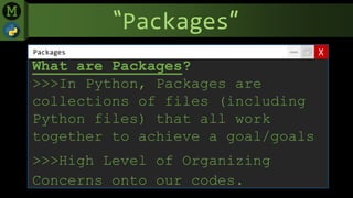 “Packages”
XPackages
What are Packages?
>>>In Python, Packages are
collections of files (including
Python files) that all work
together to achieve a goal/goals
>>>High Level of Organizing
Concerns onto our codes.
 