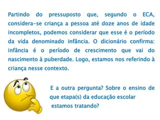 Partindo do pressuposto que, segundo o ECA,
considera-se criança a pessoa até doze anos de idade
incompletos, podemos considerar que esse é o período
da vida denominado infância. O dicionário confirma:
infância é o período de crescimento que vai do
nascimento à puberdade. Logo, estamos nos referindo à
criança nesse contexto.
E a outra pergunta? Sobre o ensino de
que etapa(s) da educação escolar
estamos tratando?
 