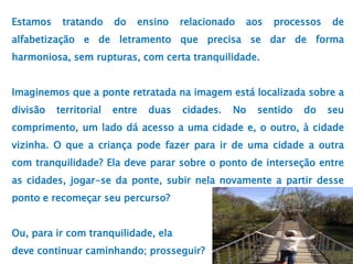 Estamos tratando do ensino relacionado aos processos de
alfabetização e de letramento que precisa se dar de forma
harmoniosa, sem rupturas, com certa tranquilidade.
Imaginemos que a ponte retratada na imagem está localizada sobre a
divisão territorial entre duas cidades. No sentido do seu
comprimento, um lado dá acesso a uma cidade e, o outro, à cidade
vizinha. O que a criança pode fazer para ir de uma cidade a outra
com tranquilidade? Ela deve parar sobre o ponto de interseção entre
as cidades, jogar-se da ponte, subir nela novamente a partir desse
ponto e recomeçar seu percurso?
Ou, para ir com tranquilidade, ela
deve continuar caminhando; prosseguir?
 