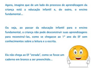 Agora, imagine que de um lado do processo de aprendizagem da
criança está a educação infantil e, do outro, o ensino
fundamental...
Ou seja, ao passar da educação infantil para o ensino
fundamental, a criança não pode desconstruir suas aprendizagens
para reconstruí-las, como se chegasse ao 1º ano do EF sem
conhecimentos sobre a leitura e a escrita.
Ela não chega ao EF "zerada", como se fosse um
caderno em branco a ser preenchido...
 