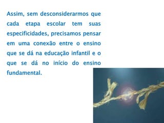 Assim, sem desconsiderarmos que
cada etapa escolar tem suas
especificidades, precisamos pensar
em uma conexão entre o ensino
que se dá na educação infantil e o
que se dá no início do ensino
fundamental.
 