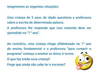 Imaginemos as seguintes situações:
Uma criança de 5 anos de idade questiona a professora
sobre a escrita de determinada palavra.
A professora lhe responde que isso somente deve ser
aprendido no "1º ano".
Ao contrário, uma criança chega alfabetizada no 1º ano
do ensino fundamental e a professora "para cumprir o
programa" começa a ensinar as letras à turma.
O que faz então essa criança?
Finge que ainda não sabe ler e escrever?
 