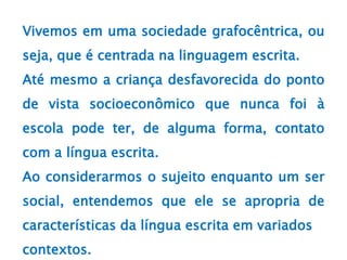 Vivemos em uma sociedade grafocêntrica, ou
seja, que é centrada na linguagem escrita.
Até mesmo a criança desfavorecida do ponto
de vista socioeconômico que nunca foi à
escola pode ter, de alguma forma, contato
com a língua escrita.
Ao considerarmos o sujeito enquanto um ser
social, entendemos que ele se apropria de
características da língua escrita em variados
contextos.
 