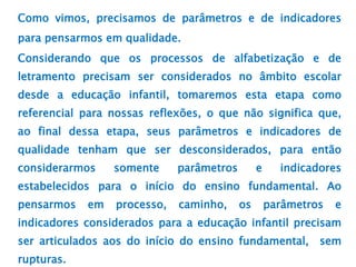 Como vimos, precisamos de parâmetros e de indicadores
para pensarmos em qualidade.
Considerando que os processos de alfabetização e de
letramento precisam ser considerados no âmbito escolar
desde a educação infantil, tomaremos esta etapa como
referencial para nossas reflexões, o que não significa que,
ao final dessa etapa, seus parâmetros e indicadores de
qualidade tenham que ser desconsiderados, para então
considerarmos somente parâmetros e indicadores
estabelecidos para o início do ensino fundamental. Ao
pensarmos em processo, caminho, os parâmetros e
indicadores considerados para a educação infantil precisam
ser articulados aos do início do ensino fundamental, sem
rupturas.
 