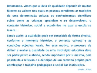 Retomando, vimos que a ideia de qualidade depende de muitos
fatores: os valores nos quais as pessoas acreditam; as tradições
de uma determinada cultura; os conhecimentos científicos
sobre como as crianças aprendem e se desenvolvem; o
contexto histórico, social e econômico no qual a escola se
insere...
Sendo assim, a qualidade pode ser concebida de forma diversa,
conforme o momento histórico, o contexto cultural e as
condições objetivas locais. Por esse motivo, o processo de
definir e avaliar a qualidade de uma instituição educativa deve
ser participativo e aberto, sendo importante por si mesmo, pois
possibilita a reflexão e a definição de um caminho próprio para
aperfeiçoar o trabalho pedagógico e social das instituições.
(BRASIL, 2009)
 