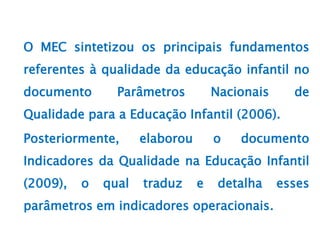 O MEC sintetizou os principais fundamentos
referentes à qualidade da educação infantil no
documento Parâmetros Nacionais de
Qualidade para a Educação Infantil (2006).
Posteriormente, elaborou o documento
Indicadores da Qualidade na Educação Infantil
(2009), o qual traduz e detalha esses
parâmetros em indicadores operacionais.
 