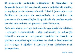 O documento intitulado Indicadores da Qualidade na
Educação Infantil foi construído com o objetivo de auxiliar
as equipes que atuam na educação infantil, juntamente com
famílias e pessoas da comunidade, a participar de
processos de autoavaliação da qualidade de creches e pré-
escolas que tenham um potencial transformador.
Pretende, assim, ser um instrumento que ajude os coletivos
– equipes e comunidade – das instituições de educação
infantil a encontrar seu próprio caminho na direção de
práticas educativas que respeitem os direitos fundamentais
das crianças e ajudem a construir uma sociedade mais
democrática.
(BRASIL, 2009)
 