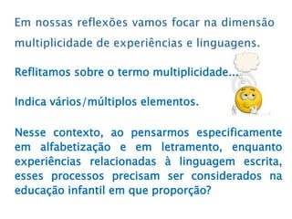 Reflitamos sobre o termo multiplicidade...
Indica vários/múltiplos elementos.
Nesse contexto, ao pensarmos especificamente
em alfabetização e em letramento, enquanto
experiências relacionadas à linguagem escrita,
esses processos precisam ser considerados na
educação infantil em que proporção?
 