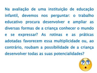 Na avaliação de uma instituição de educação
infantil, devemos nos perguntar: o trabalho
educativo procura desenvolver e ampliar as
diversas formas de a criança conhecer o mundo
e se expressar? As rotinas e as práticas
adotadas favorecem essa multiplicidade ou, ao
contrário, roubam a possibilidade de a criança
desenvolver todas as suas potencialidades?
 