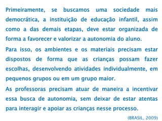 Primeiramente, se buscamos uma sociedade mais
democrática, a instituição de educação infantil, assim
como a das demais etapas, deve estar organizada de
forma a favorecer e valorizar a autonomia do aluno.
Para isso, os ambientes e os materiais precisam estar
dispostos de forma que as crianças possam fazer
escolhas, desenvolvendo atividades individualmente, em
pequenos grupos ou em um grupo maior.
As professoras precisam atuar de maneira a incentivar
essa busca de autonomia, sem deixar de estar atentas
para interagir e apoiar as crianças nesse processo.
(BRASIL, 2009)
 