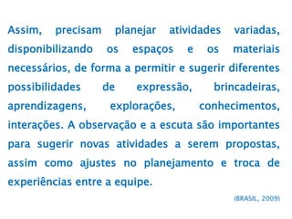 Assim, precisam planejar atividades variadas,
disponibilizando os espaços e os materiais
necessários, de forma a permitir e sugerir diferentes
possibilidades de expressão, brincadeiras,
aprendizagens, explorações, conhecimentos,
interações. A observação e a escuta são importantes
para sugerir novas atividades a serem propostas,
assim como ajustes no planejamento e troca de
experiências entre a equipe.
(BRASIL, 2009)
 