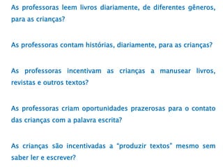 As professoras leem livros diariamente, de diferentes gêneros,
para as crianças?
As professoras contam histórias, diariamente, para as crianças?
As professoras incentivam as crianças a manusear livros,
revistas e outros textos?
As professoras criam oportunidades prazerosas para o contato
das crianças com a palavra escrita?
As crianças são incentivadas a “produzir textos” mesmo sem
saber ler e escrever?
 