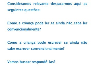 Consideramos relevante destacarmos aqui as
seguintes questões:
Como a criança pode ler se ainda não sabe ler
convencionalmente?
Como a criança pode escrever se ainda não
sabe escrever convencionalmente?
Vamos buscar respondê-las?
 