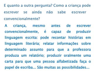 A criança, mesmo antes de escrever
convencionalmente, é capaz de produzir
linguagem escrita: pode recontar histórias em
linguagem literária; relatar informações sobre
determinado assunto para que a professora
produza um relatório; produzir oralmente uma
carta para que uma pessoa alfabetizada faça o
papel de escriba... São muitas as possibilidades...
 
