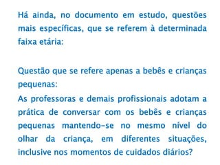 Há ainda, no documento em estudo, questões
mais específicas, que se referem à determinada
faixa etária:
Questão que se refere apenas a bebês e crianças
pequenas:
As professoras e demais profissionais adotam a
prática de conversar com os bebês e crianças
pequenas mantendo-se no mesmo nível do
olhar da criança, em diferentes situações,
inclusive nos momentos de cuidados diários?
 