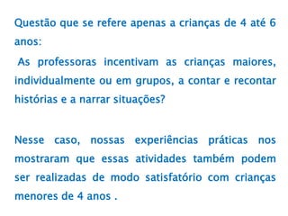 Questão que se refere apenas a crianças de 4 até 6
anos:
As professoras incentivam as crianças maiores,
individualmente ou em grupos, a contar e recontar
histórias e a narrar situações?
Nesse caso, nossas experiências práticas nos
mostraram que essas atividades também podem
ser realizadas de modo satisfatório com crianças
menores de 4 anos .
 