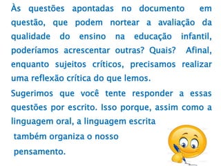 Às questões apontadas no documento em
questão, que podem nortear a avaliação da
qualidade do ensino na educação infantil,
poderíamos acrescentar outras? Quais? Afinal,
enquanto sujeitos críticos, precisamos realizar
uma reflexão crítica do que lemos.
Sugerimos que você tente responder a essas
questões por escrito. Isso porque, assim como a
linguagem oral, a linguagem escrita
também organiza o nosso
pensamento.
 