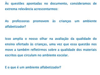 Às questões apontadas no documento, consideramos de
extrema relevância acrescentarmos:
As professoras promovem às crianças um ambiente
alfabetizador?
Isso amplia o nosso olhar na avaliação da qualidade do
ensino ofertado às crianças, uma vez que essa questão nos
move a também refletirmos sobre a qualidade dos materiais
escritos que circulam no ambiente escolar.
E o que é um ambiente alfabetizador?
 