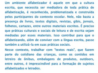 Um ambiente alfabetizador é aquele em que a cultura
escrita, que necessita ser mediadora de toda prática de
alfabetização, é reconhecida, problematizada e construída
pelos participantes do contexto escolar. Nele, não basta a
presença de livros, textos digitais, revistas, gibis, jornais,
folhetos, cartazes, entre outros materiais escritos. É preciso
que práticas culturais e sociais de leitura e de escrita sejam
mediadas por esses materiais. Isso contribui para que o
alfabetizando, além de conviver com a língua escrita, passe
também a utilizá-la em suas práticas sociais.
Nesse contexto, trabalhar com "textos reais", que fazem
parte do cotidiano das crianças, como os contidos em
letreiro de ônibus, embalagens de produtos, outdoors,
entre outros, é imprescindível para a formação de sujeitos
alfabetizados e letrados.
 