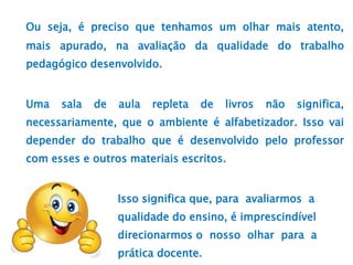 Ou seja, é preciso que tenhamos um olhar mais atento,
mais apurado, na avaliação da qualidade do trabalho
pedagógico desenvolvido.
Uma sala de aula repleta de livros não significa,
necessariamente, que o ambiente é alfabetizador. Isso vai
depender do trabalho que é desenvolvido pelo professor
com esses e outros materiais escritos.
Isso significa que, para avaliarmos a
qualidade do ensino, é imprescindível
direcionarmos o nosso olhar para a
prática docente.
 
