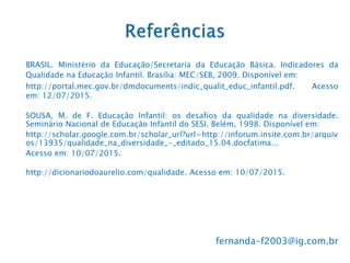 BRASIL. Ministério da Educação/Secretaria da Educação Básica. Indicadores da
Qualidade na Educação Infantil. Brasília: MEC/SEB, 2009. Disponível em:
http://portal.mec.gov.br/dmdocuments/indic_qualit_educ_infantil.pdf. Acesso
em: 12/07/2015.
SOUSA, M. de F. Educação Infantil: os desafios da qualidade na diversidade.
Seminário Nacional de Educação Infantil do SESI. Belém, 1998. Disponível em:
http://scholar.google.com.br/scholar_url?url=http://inforum.insite.com.br/arquiv
os/13935/qualidade_na_diversidade_-_editado_15.04.docfatima...
Acesso em: 10/07/2015.
http://dicionariodoaurelio.com/qualidade. Acesso em: 10/07/2015.
fernanda-f2003@ig.com.br
 