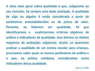 A ideia mais geral sobre qualidade é que, subjacente ao
seu conceito, há sempre uma dada avaliação. A qualidade
de algo ou alguém é então considerada a partir de
parâmetros preestabelecidos ou de juízos de valor.
Portanto, ao falarmos em qualidade, há que
identificarmos e explicitarmos critérios objetivos de
análise e indicadores de qualidade. Isso diminui os efeitos
negativos de avaliações subjetivas. Assim, se queremos
analisar a qualidade de um ensino escolar para crianças,
precisamos saber quais os nossos parâmetros de análise e
o que, na prática cotidiana, consideramos como
indicadores dessa qualidade.
Sousa (1998)
 