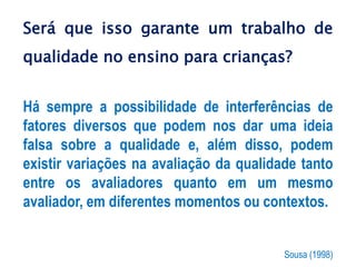 Será que isso garante um trabalho de
qualidade no ensino para crianças?
Há sempre a possibilidade de interferências de
fatores diversos que podem nos dar uma ideia
falsa sobre a qualidade e, além disso, podem
existir variações na avaliação da qualidade tanto
entre os avaliadores quanto em um mesmo
avaliador, em diferentes momentos ou contextos.
Sousa (1998)
 