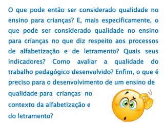 O que pode então ser considerado qualidade no
ensino para crianças? E, mais especificamente, o
que pode ser considerado qualidade no ensino
para crianças no que diz respeito aos processos
de alfabetização e de letramento? Quais seus
indicadores? Como avaliar a qualidade do
trabalho pedagógico desenvolvido? Enfim, o que é
preciso para o desenvolvimento de um ensino de
qualidade para crianças no
contexto da alfabetização e
do letramento?
 