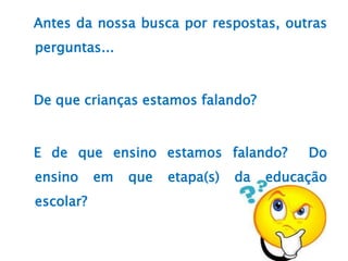 Antes da nossa busca por respostas, outras
perguntas...
De que crianças estamos falando?
E de que ensino estamos falando? Do
ensino em que etapa(s) da educação
escolar?
 