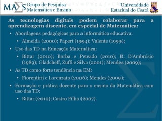 As tecnologias digitais podem colaborar para                 a
aprendizagem discente, em especial de Matemática:
   Abordagens pedagógicas para a informática educativa:
    ●   Almeida (2000); Papert (1994); Valente (1999);
   Uso das TD na Educação Matemática:
    ●   Bittar (2010); Borba e Peteado (2010); B. D'Ambrósio
        (1989); Gladcheff, Zuffi e Silva (2001); Mendes (2009);
   As TD como forte tendência na EM:
    ●   Fiorentini e Lorenzato (2006); Mendes (2009);
   Formação e prática docente para o ensino da Matemática com
    uso das TD:
    ●   Bittar (2010); Castro Filho (2007).

                                                             11
 