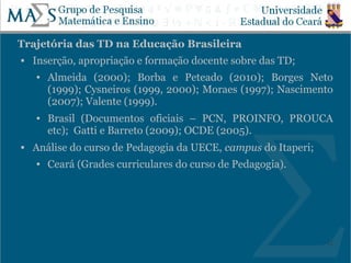 Trajetória das TD na Educação Brasileira
   Inserção, apropriação e formação docente sobre das TD;
    ●   Almeida (2000); Borba e Peteado (2010); Borges Neto
        (1999); Cysneiros (1999, 2000); Moraes (1997); Nascimento
        (2007); Valente (1999).
    ●   Brasil (Documentos oficiais – PCN, PROINFO, PROUCA
        etc); Gatti e Barreto (2009); OCDE (2005).
   Análise do curso de Pedagogia da UECE, campus do Itaperi;
    ●   Ceará (Grades curriculares do curso de Pedagogia).




                                                                12
 