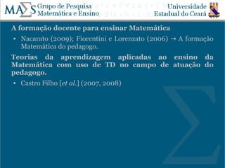 A formação docente para ensinar Matemática
   Nacarato (2009); Fiorentini e Lorenzato (2006) → A formação
    Matemática do pedagogo.
Teorias da aprendizagem aplicadas ao ensino da
Matemática com uso de TD no campo de atuação do
pedagogo.
   Castro Filho [et al.] (2007, 2008)




                                                             15
 