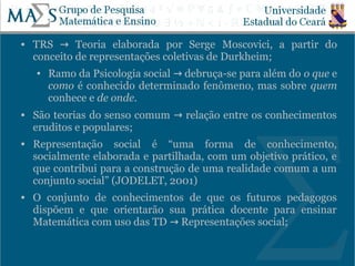    TRS → Teoria elaborada por Serge Moscovici, a partir do
    conceito de representações coletivas de Durkheim;
    ●   Ramo da Psicologia social → debruça-se para além do o que e
        como é conhecido determinado fenômeno, mas sobre quem
        conhece e de onde.
   São teorias do senso comum → relação entre os conhecimentos
    eruditos e populares;
   Representação social é “uma forma de conhecimento,
    socialmente elaborada e partilhada, com um objetivo prático, e
    que contribui para a construção de uma realidade comum a um
    conjunto social” (JODELET, 2001)
   O conjunto de conhecimentos de que os futuros pedagogos
    dispõem e que orientarão sua prática docente para ensinar
    Matemática com uso das TD → Representações social;

                                                                 17
 