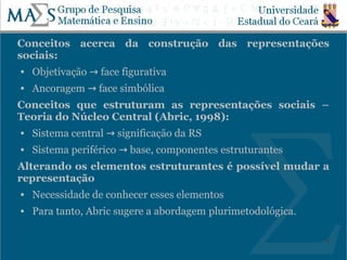 Conceitos acerca da construção das representações
sociais:
   Objetivação → face figurativa
   Ancoragem → face simbólica
Conceitos que estruturam as representações sociais –
Teoria do Núcleo Central (Abric, 1998):
   Sistema central → significação da RS
   Sistema periférico → base, componentes estruturantes
Alterando os elementos estruturantes é possível mudar a
representação
   Necessidade de conhecer esses elementos
   Para tanto, Abric sugere a abordagem plurimetodológica.

                                                              18
 