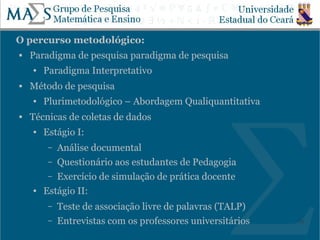 O percurso metodológico:
   Paradigma de pesquisa paradigma de pesquisa
    ●   Paradigma Interpretativo
   Método de pesquisa
    ●   Plurimetodológico – Abordagem Qualiquantitativa
   Técnicas de coletas de dados
    ●   Estágio I:
         – Análise documental
         – Questionário aos estudantes de Pedagogia
         – Exercício de simulação de prática docente
    ●   Estágio II:
         –   Teste de associação livre de palavras (TALP)
         –   Entrevistas com os professores universitários   19
 