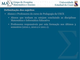 Delimitação dos sujeitos
   Alunos e Professores do curso de Pedagogia da UECE
    ●   Alunos que tenham ou estejam concluindo as disciplinas
        Matemática e Informática Educativa
    ●   Professores responsáveis por esta formação nos últimos 3
        semestres (2010.1, 2010.2 e 2011.1).




                                                              20
 
