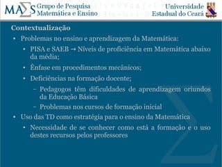 Contextualização
   Problemas no ensino e aprendizagem da Matemática:
    ●   PISA e SAEB → Níveis de proficiência em Matemática abaixo
        da média;
    ●   Ênfase em procedimentos mecânicos;
    ●   Deficiências na formação docente;
         –Pedagogos têm dificuldades de aprendizagem oriundos
          da Educação Básica
        – Problemas nos cursos de formação inicial
   Uso das TD como estratégia para o ensino da Matemática
    ●   Necessidade de se conhecer como está a formação e o uso
        destes recursos pelos professores

                                                                5
 