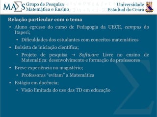 Relação particular com o tema
   Aluno egresso do curso de Pedagogia da UECE, campus do
    Itaperi;
    ●   Dificuldades dos estudantes com conceitos matemáticos
   Bolsista de iniciação científica;
    ●   Projeto de pesquisa → Software Livre no ensino de
        Matemática: desenvolvimento e formação de professores
   Breve experiência no magistério;
    ●   Professoras “evitam” a Matemática
   Estágio em docência;
    ●   Visão limitada do uso das TD em educação


                                                                6
 
