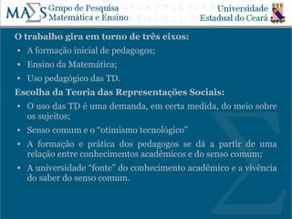 O trabalho gira em torno de três eixos:
   A formação inicial de pedagogos;
   Ensino da Matemática;
   Uso pedagógico das TD.
Escolha da Teoria das Representações Sociais:
   O uso das TD é uma demanda, em certa medida, do meio sobre
    os sujeitos;
   Senso comum e o “otimismo tecnológico”
   A formação e prática dos pedagogos se dá a partir de uma
    relação entre conhecimentos acadêmicos e do senso comum;
   A universidade “fonte” do conhecimento acadêmico e a vivência
    do saber do senso comum.

                                                                7
 