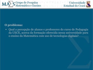 O problema:
   Qual a percepção de alunos e professores do curso de Pedagogia
    da UECE, acerca da formação oferecida nessa universidade para
    o ensino da Matemática com uso de tecnologias digitais?




                                                                 8
 